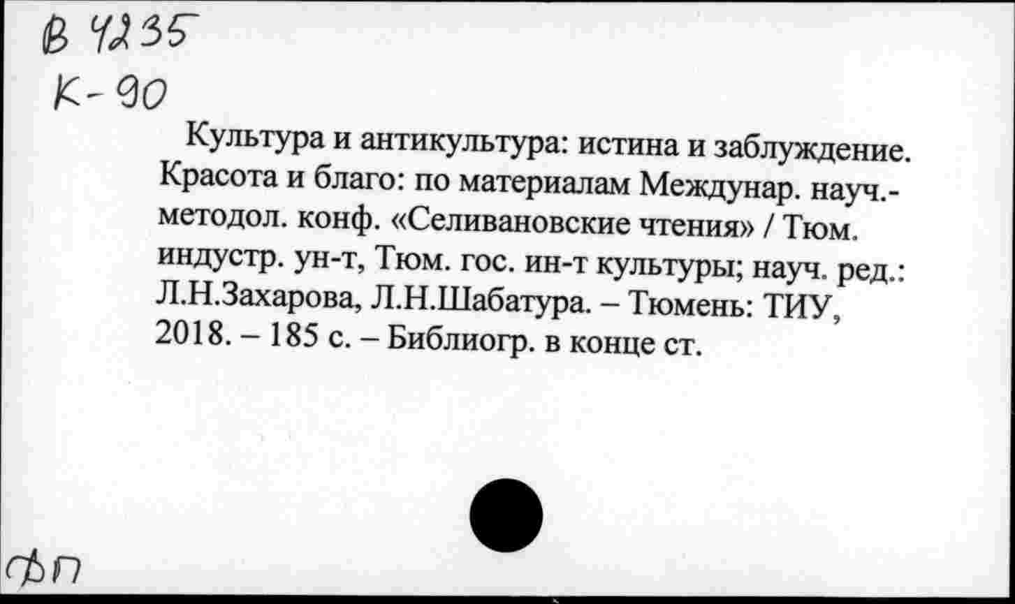 ﻿&
K-QO
Культура и антикультура: истина и заблуждение. Красота и благо: по материалам Междунар. науч.-методол. конф. «Селивановские чтения» / Тюм. индустр. ун-т, Тюм. гос. ин-т культуры; науч, ред.: Л.Н.Захарова, Л.Н.Шабатура. - Тюмень: ТИУ, 2018. - 185 с. - Библиогр. в конце ст.